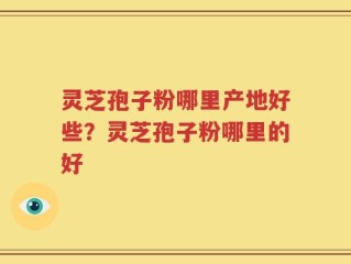 灵芝孢子粉哪里产地好些？灵芝孢子粉哪里的好