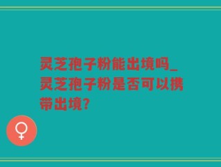 灵芝孢子粉能出境吗_灵芝孢子粉是否可以携带出境？