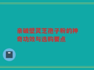 亲破壁灵芝孢子粉的神奇功效与选购要点