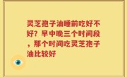 灵芝孢子油睡前吃好不好？早中晚三个时间段，那个时间吃灵芝孢子油比较好
