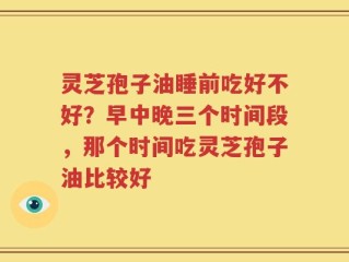 灵芝孢子油睡前吃好不好？早中晚三个时间段，那个时间吃灵芝孢子油比较好