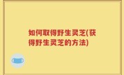 如何取得野生灵芝(获得野生灵芝的方法)