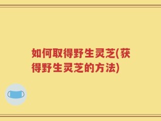 如何取得野生灵芝(获得野生灵芝的方法)