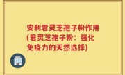 安利君灵芝孢子粉作用(君灵芝孢子粉：强化免疫力的天然选择)