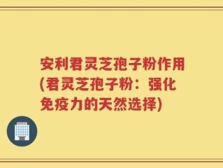 安利君灵芝孢子粉作用(君灵芝孢子粉：强化免疫力的天然选择)