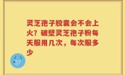 灵芝孢子胶囊会不会上火？破壁灵芝孢子粉每天服用几次，每次服多少