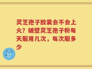 灵芝孢子胶囊会不会上火？破壁灵芝孢子粉每天服用几次，每次服多少