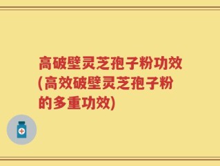 高破壁灵芝孢子粉功效(高效破壁灵芝孢子粉的多重功效)
