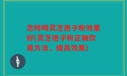 怎样喝灵芝孢子粉效果好(灵芝孢子粉正确饮用方法，提高效果)