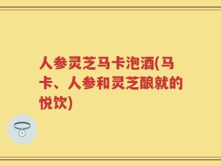 人参灵芝马卡泡酒(马卡、人参和灵芝酿就的悦饮)