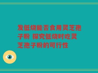 发低烧能否食用灵芝孢子粉 探究低烧时吃灵芝孢子粉的可行性