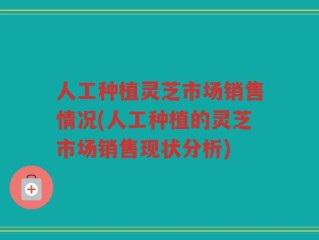 人工种植灵芝市场销售情况(人工种植的灵芝市场销售现状分析)