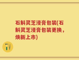 石斛灵芝浸膏包装(石斛灵芝浸膏包装更换，焕新上市)