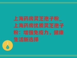 上海药房灵芝孢子粉_上海药房优质灵芝孢子粉：增强免疫力，健康生活新选择