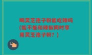 喝灵芝孢子粉能吃辣吗(能不能和辣椒同时享用灵芝孢子粉？)
