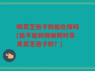 喝灵芝孢子粉能吃辣吗(能不能和辣椒同时享用灵芝孢子粉？)