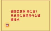 破壁灵芝粉 同仁堂？乐氏同仁堂采用什么破壁技术