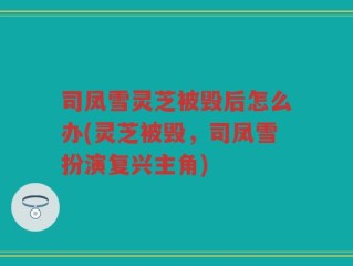 司凤雪灵芝被毁后怎么办(灵芝被毁，司凤雪扮演复兴主角)