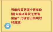 天麻和灵芝哪个更有价值(天麻还是灵芝更有价值？比较它们的功效和用途)