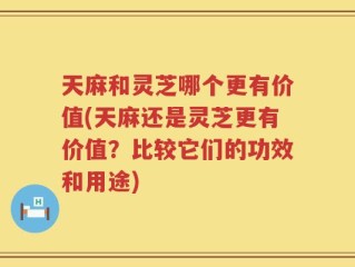 天麻和灵芝哪个更有价值(天麻还是灵芝更有价值？比较它们的功效和用途)