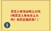 灵芝人参泡水喝上火吗(喝灵芝人参水会上火吗？如何正确饮用？)