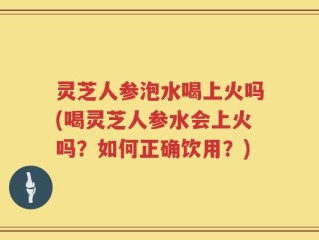 灵芝人参泡水喝上火吗(喝灵芝人参水会上火吗？如何正确饮用？)