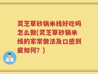 灵芝草砂锅米线好吃吗怎么做(灵芝草砂锅米线的家常做法及口感到底如何？)