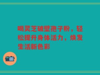 喝灵芝破壁孢子粉，轻松提升身体活力，焕发生活新色彩