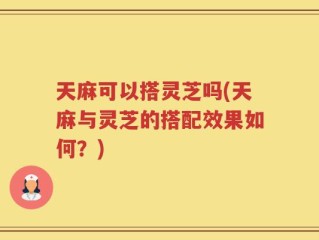 天麻可以搭灵芝吗(天麻与灵芝的搭配效果如何？)