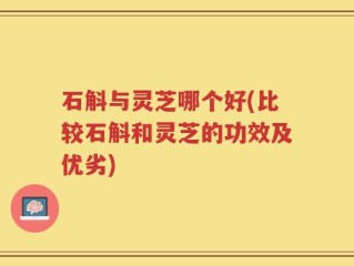 石斛与灵芝哪个好(比较石斛和灵芝的功效及优劣)