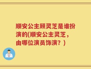 顺安公主顾灵芝是谁扮演的(顺安公主灵芝，由哪位演员饰演？)