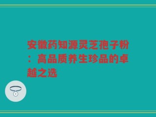 安徽药知源灵芝孢子粉：高品质养生珍品的卓越之选