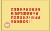 灵芝骨头汤食谱做法视频(如何制作营养丰富的灵芝骨头汤？附详细步骤视频教程！)