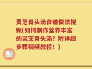灵芝骨头汤食谱做法视频(如何制作营养丰富的灵芝骨头汤？附详细步骤视频教程！)