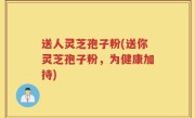 送人灵芝孢子粉(送你灵芝孢子粉，为健康加持)
