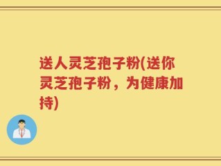 送人灵芝孢子粉(送你灵芝孢子粉，为健康加持)