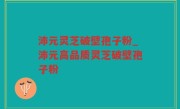 沛元灵芝破壁孢子粉_沛元高品质灵芝破壁孢子粉