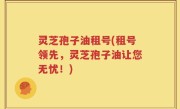 灵芝孢子油租号(租号领先，灵芝孢子油让您无忧！)