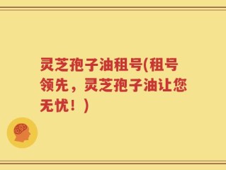 灵芝孢子油租号(租号领先，灵芝孢子油让您无忧！)