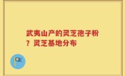 武夷山产的灵芝孢子粉？灵芝基地分布