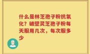 什么是林芝孢子粉抗氧化？破壁灵芝孢子粉每天服用几次，每次服多少