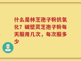 什么是林芝孢子粉抗氧化？破壁灵芝孢子粉每天服用几次，每次服多少