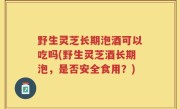 野生灵芝长期泡酒可以吃吗(野生灵芝酒长期泡，是否安全食用？)