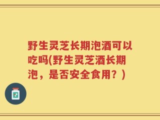 野生灵芝长期泡酒可以吃吗(野生灵芝酒长期泡，是否安全食用？)