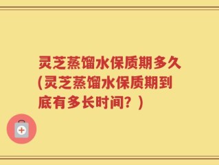 灵芝蒸馏水保质期多久(灵芝蒸馏水保质期到底有多长时间？)