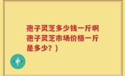 孢子灵芝多少钱一斤啊孢子灵芝市场价格一斤是多少？)