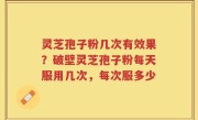 灵芝孢子粉几次有效果？破壁灵芝孢子粉每天服用几次，每次服多少