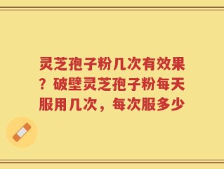 灵芝孢子粉几次有效果？破壁灵芝孢子粉每天服用几次，每次服多少