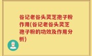 谷记老谷头灵芝孢子粉作用(谷记老谷头灵芝孢子粉的功效及作用分析)