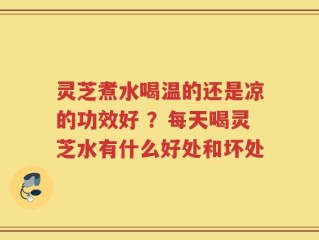 灵芝煮水喝温的还是凉的功效好 ？每天喝灵芝水有什么好处和坏处